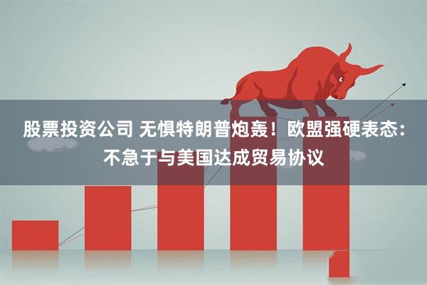 股票投资公司 无惧特朗普炮轰！欧盟强硬表态：不急于与美国达成贸易协议