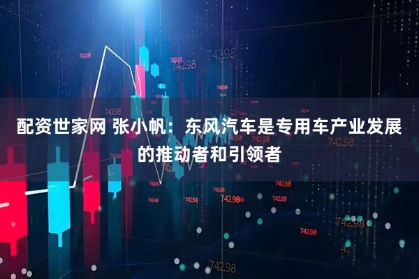 配资世家网 张小帆：东风汽车是专用车产业发展的推动者和引领者