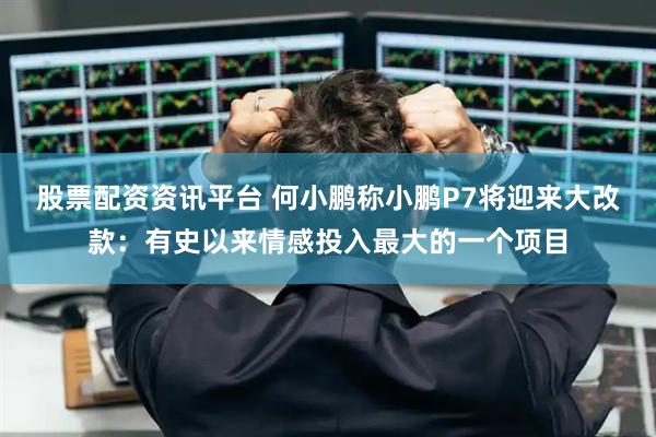 股票配资资讯平台 何小鹏称小鹏P7将迎来大改款：有史以来情感投入最大的一个项目