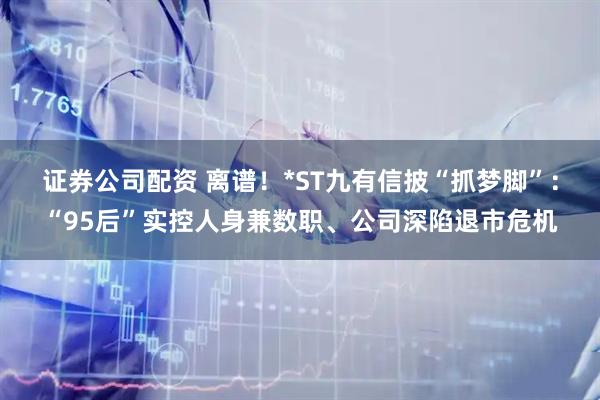 证券公司配资 离谱！*ST九有信披“抓梦脚”：“95后”实控人身兼数职、公司深陷退市危机