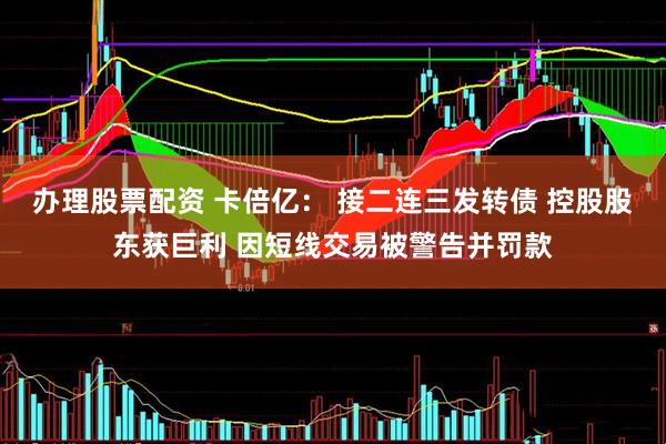 办理股票配资 卡倍亿： 接二连三发转债 控股股东获巨利 因短线交易被警告并罚款
