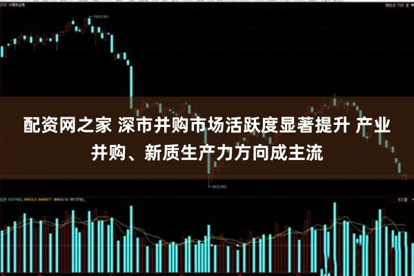 配资网之家 深市并购市场活跃度显著提升 产业并购、新质生产力方向成主流
