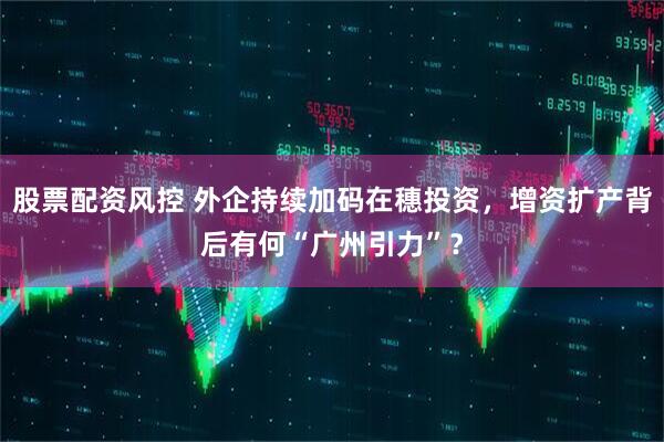 股票配资风控 外企持续加码在穗投资，增资扩产背后有何“广州引力”？
