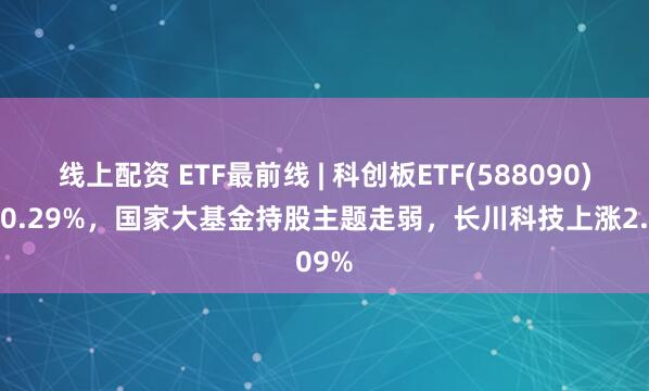线上配资 ETF最前线 | 科创板ETF(588090)下跌0.29%，国家大基金持股主题走弱，长川科技上涨2.09%