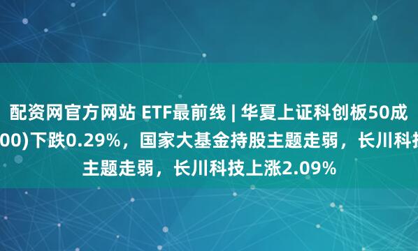 配资网官方网站 ETF最前线 | 华夏上证科创板50成份ETF(588000)下跌0.29%，国家大基金持股主题走弱，长川科技上涨2.09%