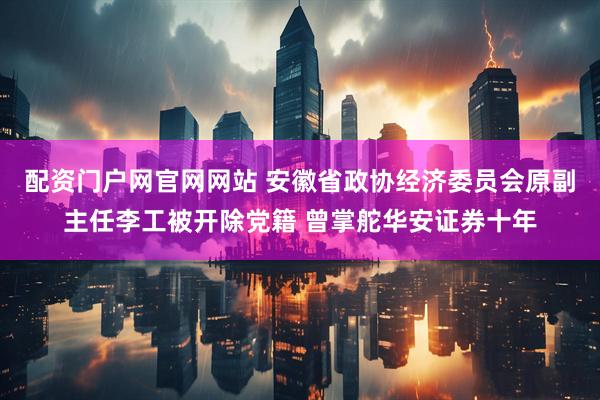 配资门户网官网网站 安徽省政协经济委员会原副主任李工被开除党籍 曾掌舵华安证券十年