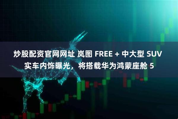 炒股配资官网网址 岚图 FREE + 中大型 SUV 实车内饰曝光，将搭载华为鸿蒙座舱 5