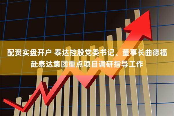 配资实盘开户 泰达控股党委书记、董事长曲德福赴泰达集团重点项目调研指导工作