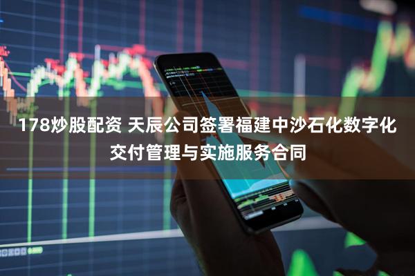 178炒股配资 天辰公司签署福建中沙石化数字化交付管理与实施服务合同