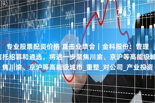 专业股票配资价格 直击业绩会｜金科股份：管理人已经启动破产服务信托招募和遴选，将进一步聚焦川渝、京沪等高能级城市_重整_对公司_产业投资