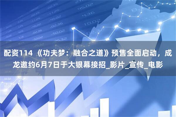 配资114 《功夫梦：融合之道》预售全面启动，成龙邀约6月7日于大银幕接招_影片_宣传_电影