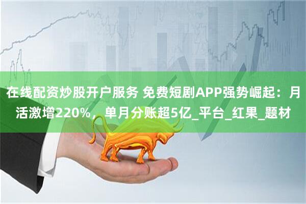在线配资炒股开户服务 免费短剧APP强势崛起：月活激增220%，单月分账超5亿_平台_红果_题材