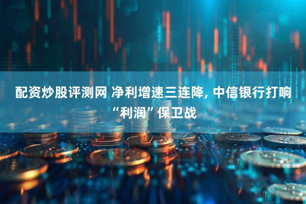 配资炒股评测网 净利增速三连降, 中信银行打响“利润”保卫战