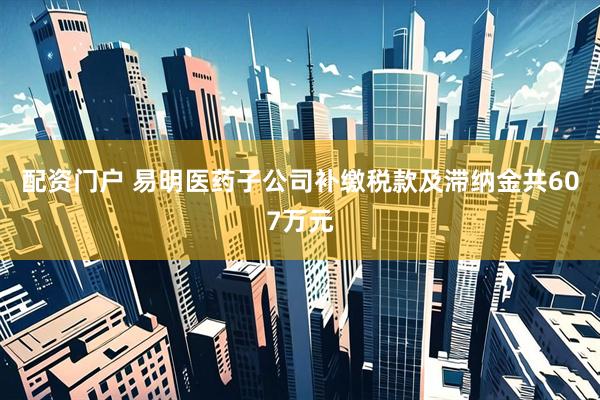 配资门户 易明医药子公司补缴税款及滞纳金共607万元