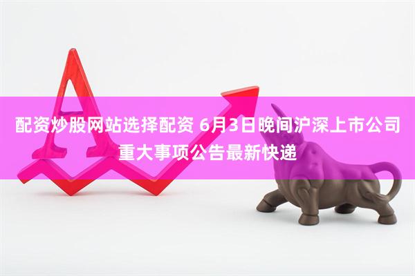 配资炒股网站选择配资 6月3日晚间沪深上市公司重大事项公告最新快递