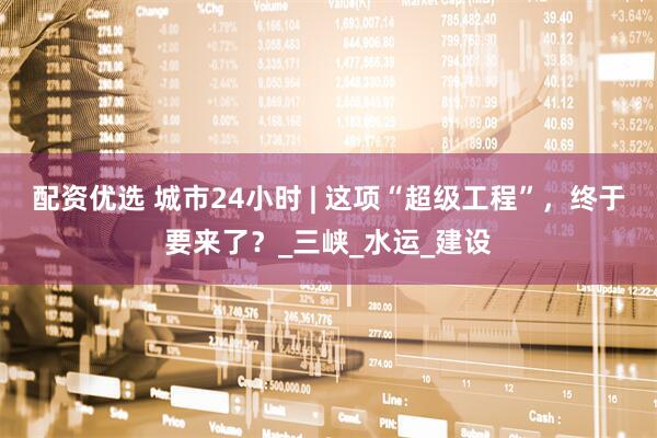 配资优选 城市24小时 | 这项“超级工程”，终于要来了？_三峡_水运_建设