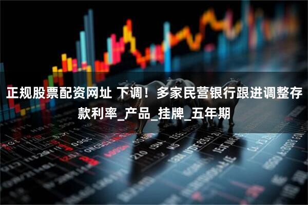 正规股票配资网址 下调！多家民营银行跟进调整存款利率_产品_挂牌_五年期