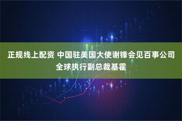正规线上配资 中国驻美国大使谢锋会见百事公司全球执行副总裁基霍
