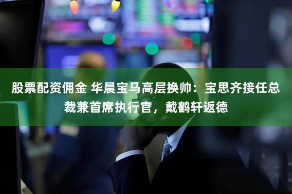 股票配资佣金 华晨宝马高层换帅：宝思齐接任总裁兼首席执行官，戴鹤轩返德