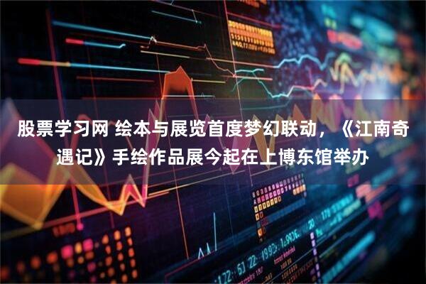 股票学习网 绘本与展览首度梦幻联动，《江南奇遇记》手绘作品展今起在上博东馆举办