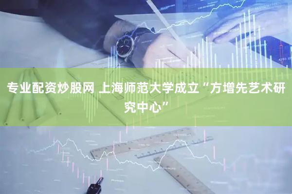 专业配资炒股网 上海师范大学成立“方增先艺术研究中心”