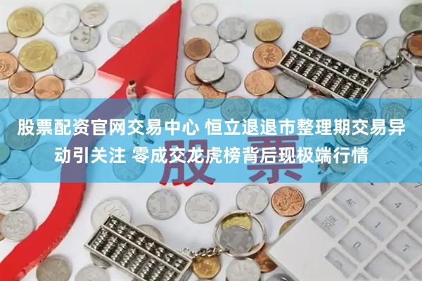 股票配资官网交易中心 恒立退退市整理期交易异动引关注 零成交龙虎榜背后现极端行情