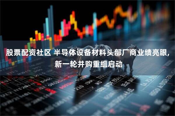 股票配资社区 半导体设备材料头部厂商业绩亮眼, 新一轮并购重组启动