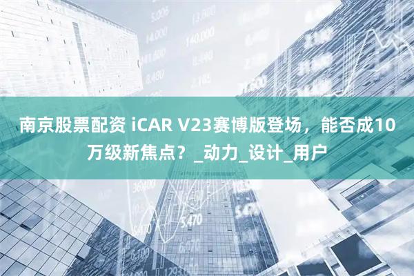 南京股票配资 iCAR V23赛博版登场，能否成10万级新焦点？_动力_设计_用户