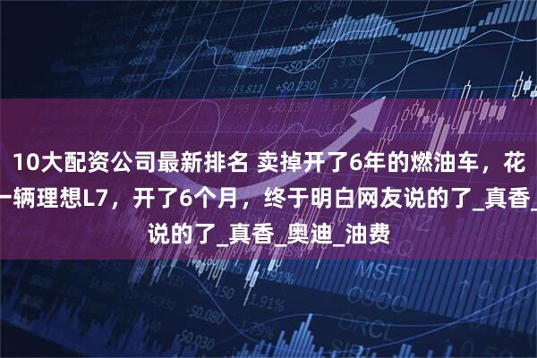 10大配资公司最新排名 卖掉开了6年的燃油车，花35万买了一辆理想L7，开了6个月，终于明白网友说的了_真香_奥迪_油费