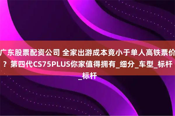广东股票配资公司 全家出游成本竟小于单人高铁票价？第四代CS75PLUS你家值得拥有_细分_车型_标杆