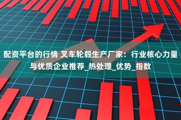 配资平台的行情 叉车轮毂生产厂家：行业核心力量与优质企业推荐_热处理_优势_指数