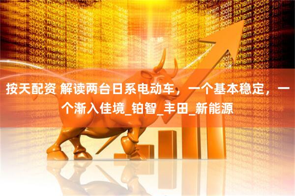 按天配资 解读两台日系电动车，一个基本稳定，一个渐入佳境_铂智_丰田_新能源