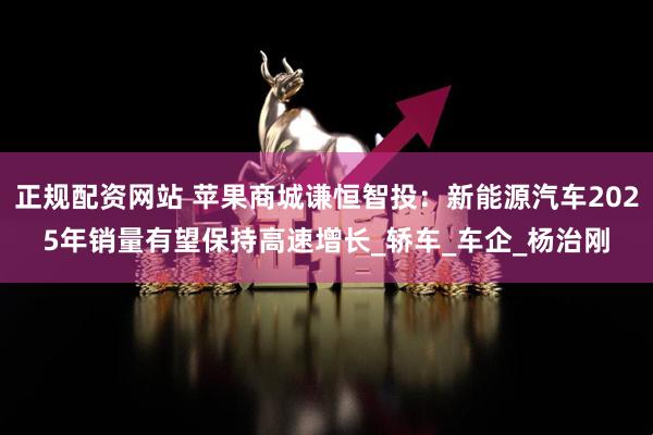 正规配资网站 苹果商城谦恒智投：新能源汽车2025年销量有望保持高速增长_轿车_车企_杨治刚