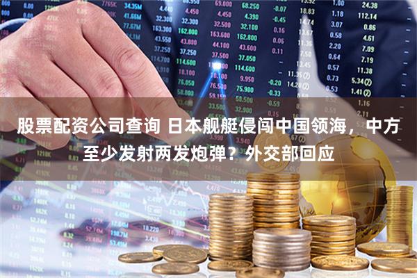 股票配资公司查询 日本舰艇侵闯中国领海，中方至少发射两发炮弹？外交部回应