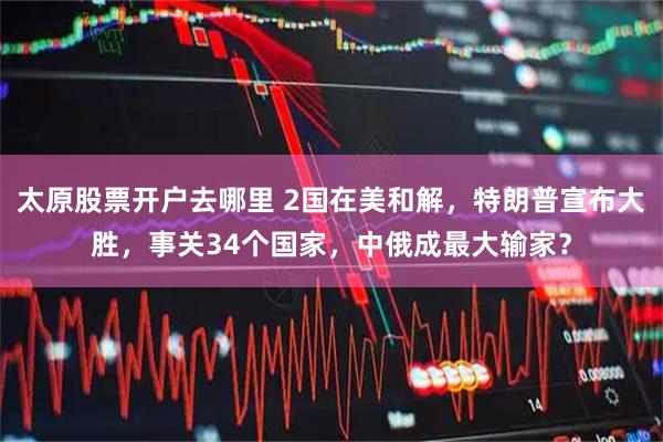 太原股票开户去哪里 2国在美和解，特朗普宣布大胜，事关34个国家，中俄成最大输家？
