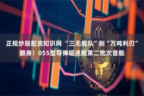 正规炒股配资知识网 “三无舰队”到“万吨利刃”翻身！055型导弹驱逐舰第二批次首舰