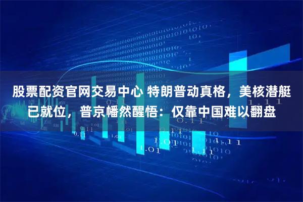 股票配资官网交易中心 特朗普动真格，美核潜艇已就位，普京幡然醒悟：仅靠中国难以翻盘