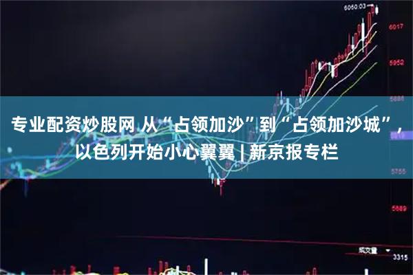专业配资炒股网 从“占领加沙”到“占领加沙城”，以色列开始小心翼翼 | 新京报专栏