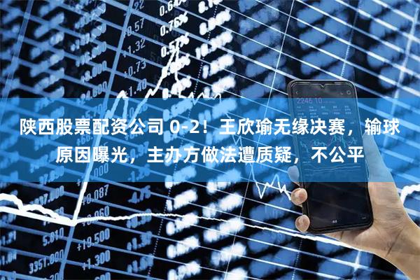 陕西股票配资公司 0-2！王欣瑜无缘决赛，输球原因曝光，主办方做法遭质疑，不公平