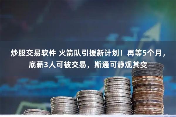 炒股交易软件 火箭队引援新计划！再等5个月，底薪3人可被交易，斯通可静观其变