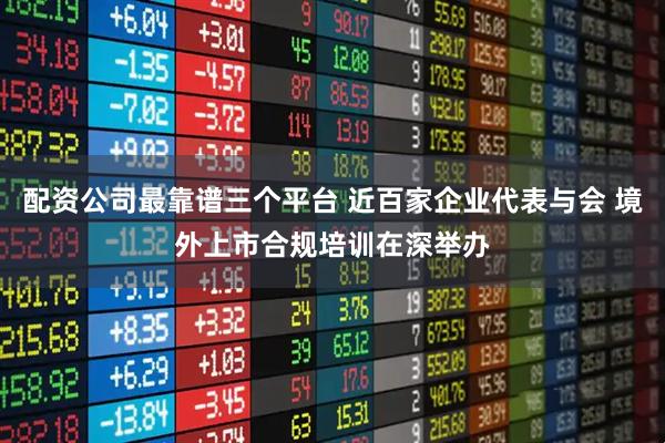 配资公司最靠谱三个平台 近百家企业代表与会 境外上市合规培训在深举办