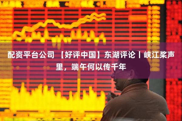 配资平台公司 【好评中国】东湖评论丨峡江桨声里,端午何以传千年