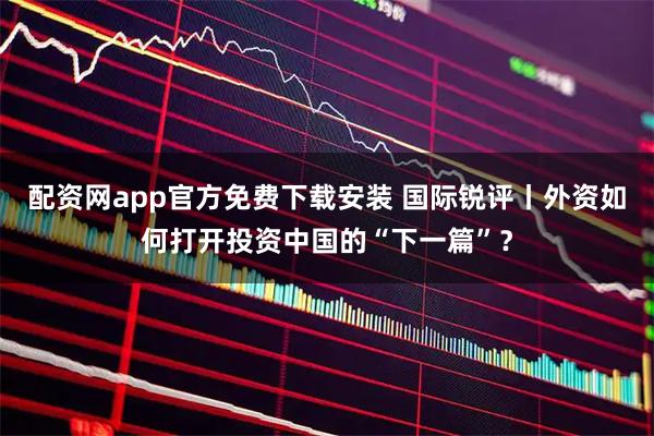 配资网app官方免费下载安装 国际锐评丨外资如何打开投资中国的“下一篇”?