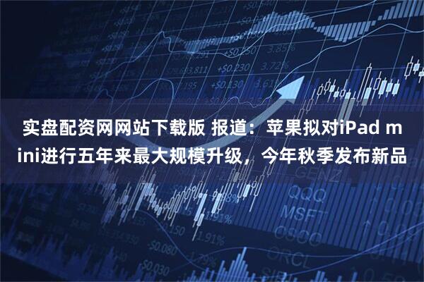 实盘配资网网站下载版 报道:苹果拟对iPad mini进行五年来最大规模升级,今年秋季发布新品