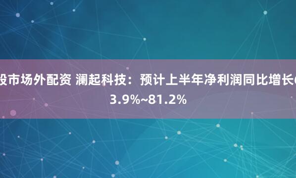股市场外配资 澜起科技:预计上半年净利润同比增长63.9%~81.2%