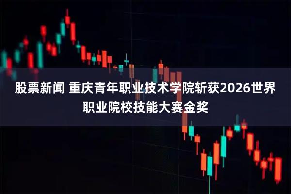 股票新闻 重庆青年职业技术学院斩获2026世界职业院校技能大赛金奖